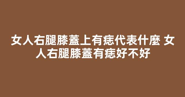 女人右腿膝蓋上有痣代表什麼 女人右腿膝蓋有痣好不好